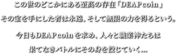 この世のどこかにある至高の存在「DEAPcoin」その宝を手にした者は永遠、そして無限の力を得るという。今日もDEAPコインを求め人々と職業神たちははてなきバトルにその身を投じていく...